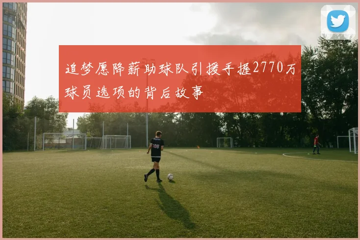 追梦愿降薪助球队引援手握2770万球员选项的背后故事