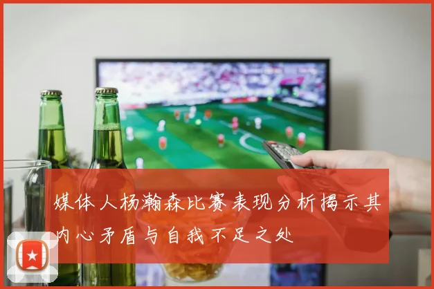 媒体人杨瀚森比赛表现分析揭示其内心矛盾与自我不足之处