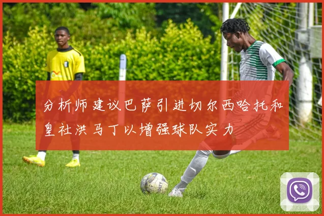 分析师建议巴萨引进切尔西哈托和皇社洪马丁以增强球队实力