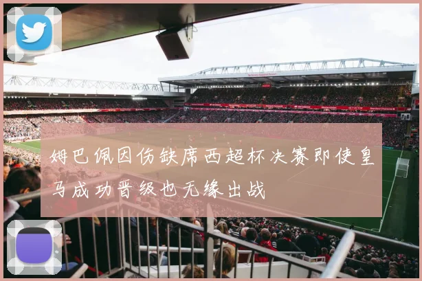 姆巴佩因伤缺席西超杯决赛即使皇马成功晋级也无缘出战