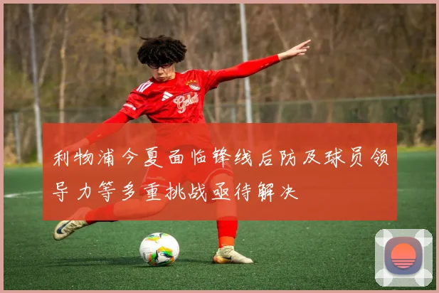利物浦今夏面临锋线后防及球员领导力等多重挑战亟待解决