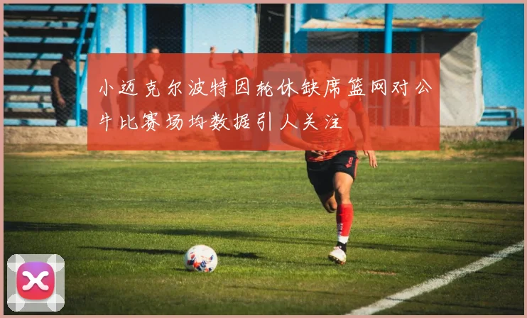 小迈克尔波特因轮休缺席篮网对公牛比赛场均数据引人关注