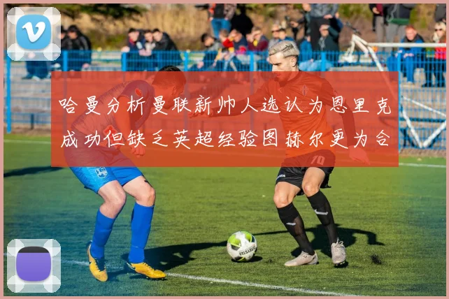 哈曼分析曼联新帅人选认为恩里克成功但缺乏英超经验图赫尔更为合适
