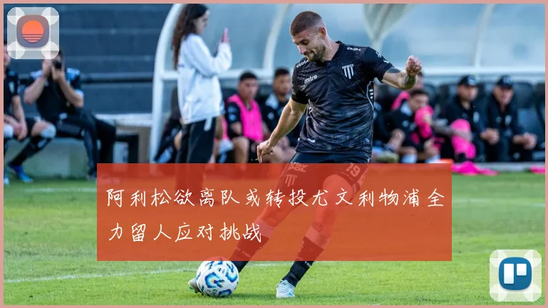 阿利松欲离队或转投尤文利物浦全力留人应对挑战