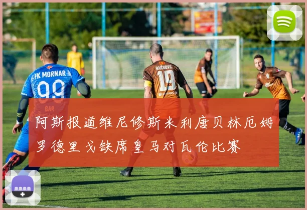 阿斯报道维尼修斯米利唐贝林厄姆罗德里戈缺席皇马对瓦伦比赛