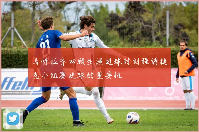 马特拉齐回顾生涯进球时刻强调捷克小组赛进球的重要性