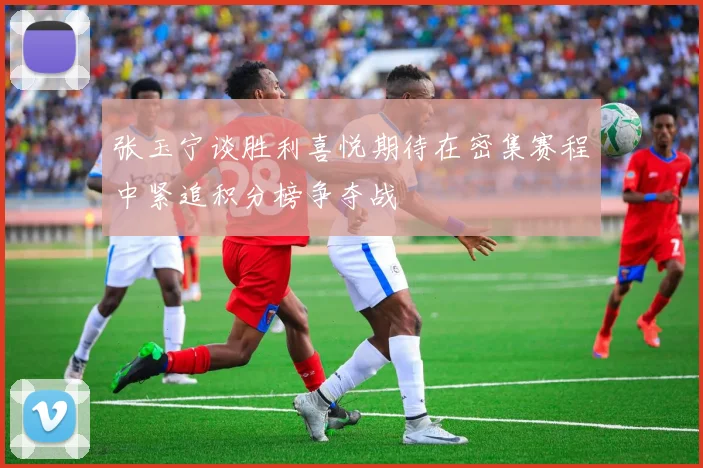 张玉宁谈胜利喜悦期待在密集赛程中紧追积分榜争夺战