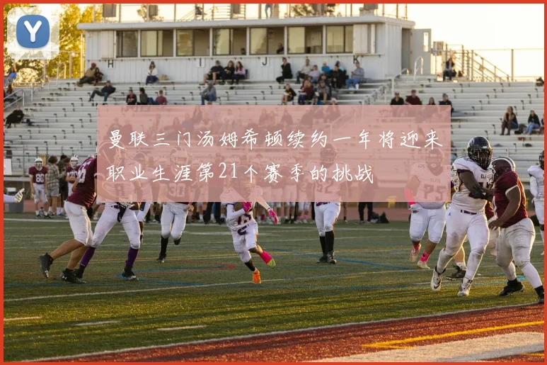 曼联三门汤姆希顿续约一年将迎来职业生涯第21个赛季的挑战