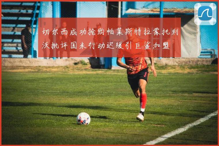 切尔西成功抢购帕莱斯特拉蒙托利沃批评国米行动迟缓引巨鲨加盟