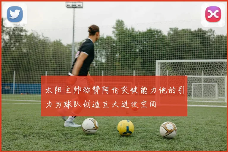 太阳主帅称赞阿伦突破能力他的引力为球队创造巨大进攻空间