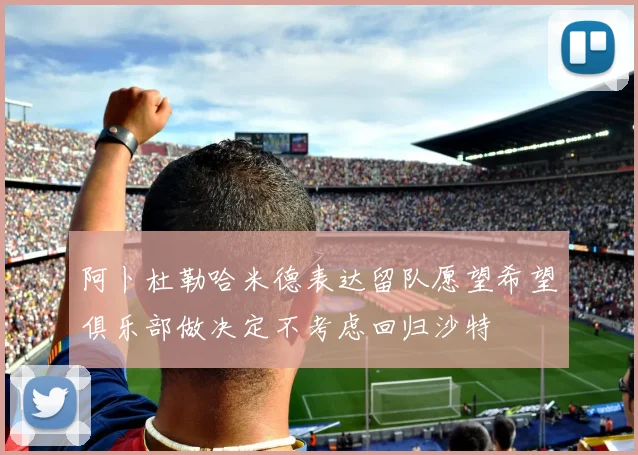 阿卜杜勒哈米德表达留队愿望希望俱乐部做决定不考虑回归沙特