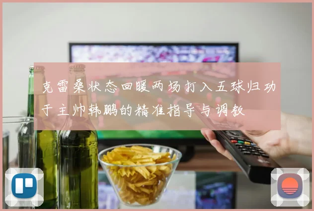 克雷桑状态回暖两场打入五球归功于主帅韩鹏的精准指导与调教