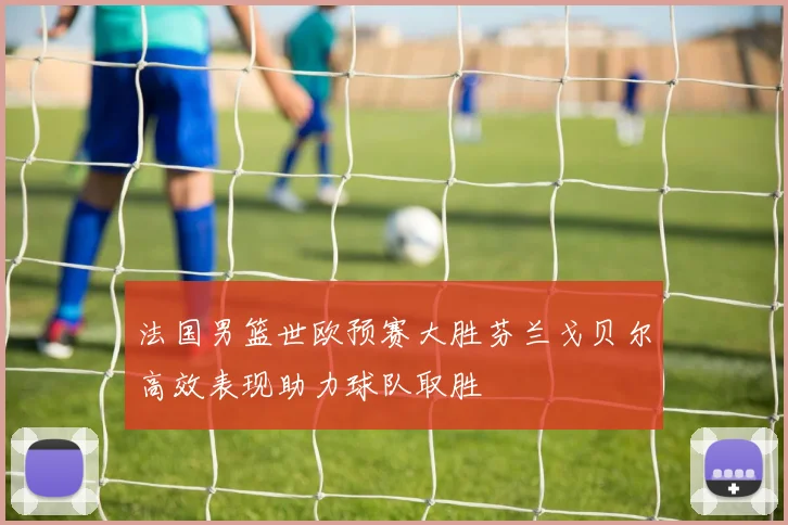 法国男篮世欧预赛大胜芬兰戈贝尔高效表现助力球队取胜