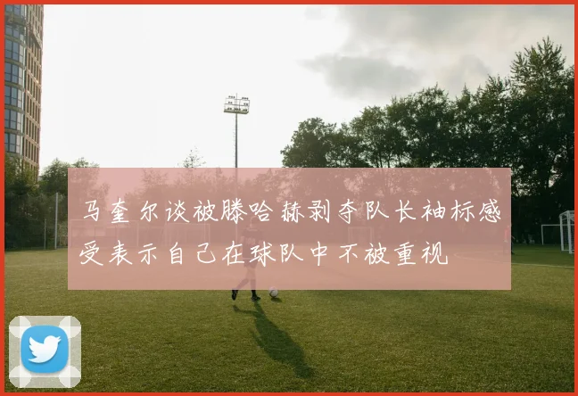 马奎尔谈被滕哈赫剥夺队长袖标感受表示自己在球队中不被重视