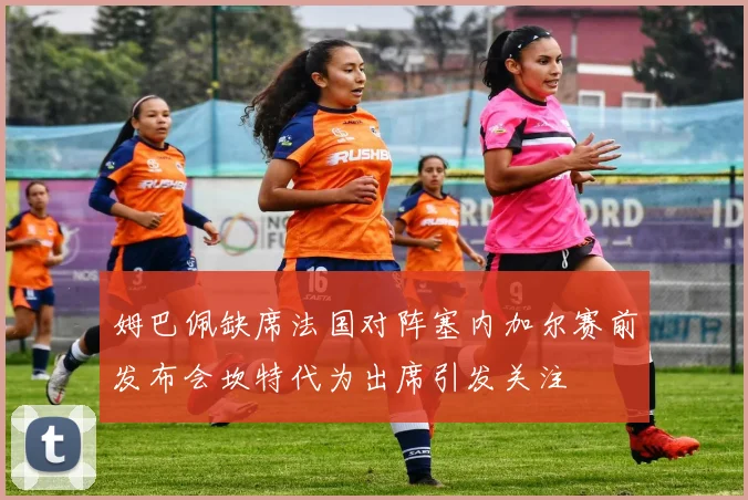 姆巴佩缺席法国对阵塞内加尔赛前发布会坎特代为出席引发关注