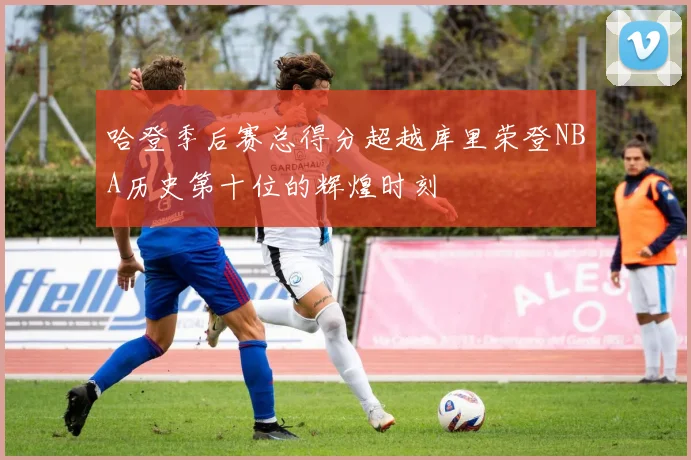 哈登季后赛总得分超越库里荣登NBA历史第十位的辉煌时刻