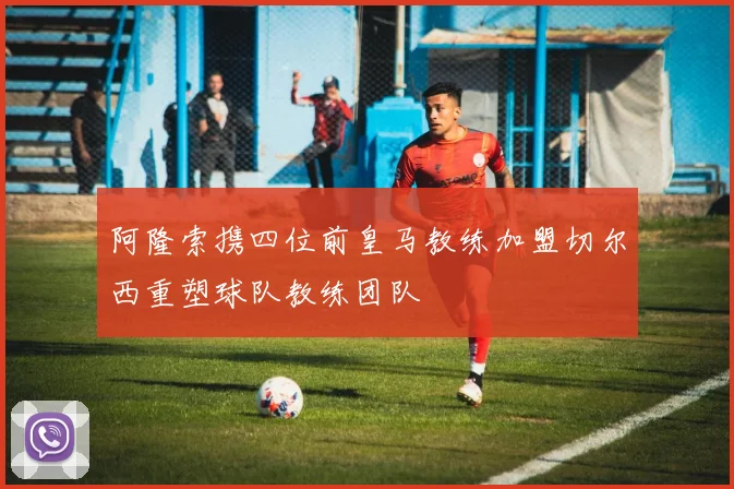 阿隆索携四位前皇马教练加盟切尔西重塑球队教练团队