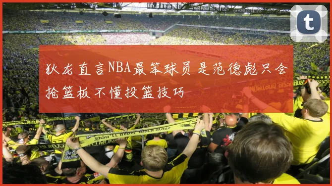 狄龙直言NBA最笨球员是范德彪只会抢篮板不懂投篮技巧