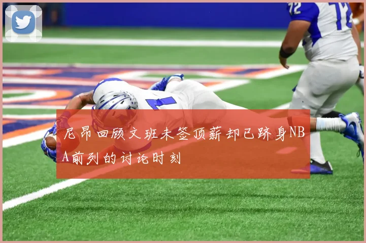 尼昂回顾文班未签顶薪却已跻身NBA前列的讨论时刻