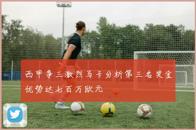 西甲争三激烈马卡分析第三名奖金优势达七百万欧元